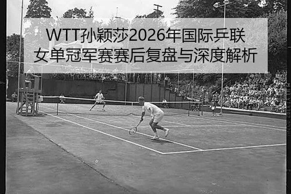 WTT孙颖莎2026年国际乒联女单冠军赛赛后复盘与深度解析